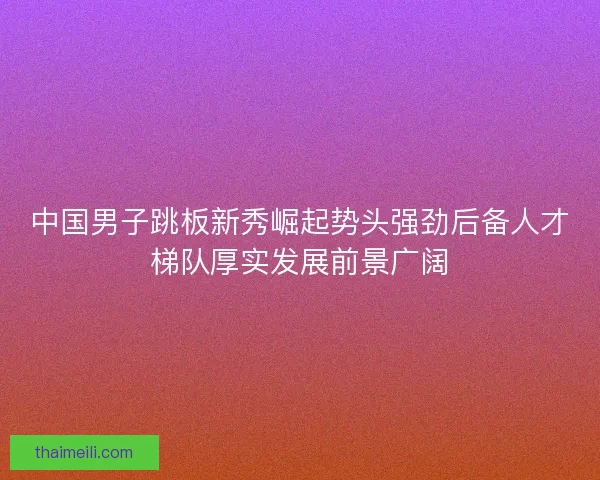 中国男子跳板新秀崛起势头强劲后备人才梯队厚实发展前景广阔
